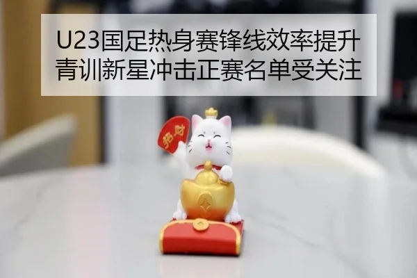U23国足热身赛锋线效率提升 青训新星冲击正赛名单受关注 | BSPORTS